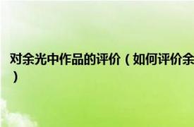 對(duì)余光中作品的評(píng)價(jià)（如何評(píng)價(jià)余光中的一生及文學(xué)作品相關(guān)內(nèi)容簡(jiǎn)介介紹）