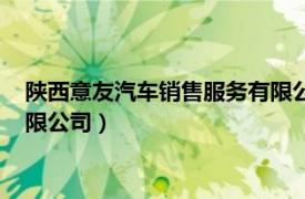 陜西意友汽車銷售服務(wù)有限公司招聘（陜西意友汽車銷售服務(wù)有限公司）