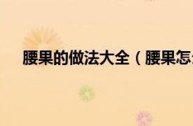 腰果的做法大全（腰果怎么做好吃相關(guān)內(nèi)容簡(jiǎn)介介紹）