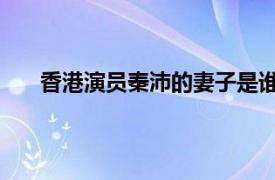 香港演員秦沛的妻子是誰(shuí)（秦沛 中國(guó)香港影視演員）