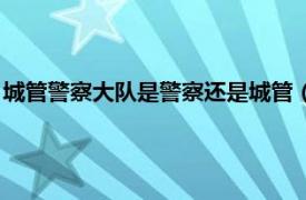 城管警察大隊是警察還是城管（城管是警察嗎相關內容簡介介紹）