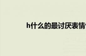 h什么的最討厭表情包（h什么的最討厭了）