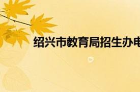 紹興市教育局招生辦電話號碼（紹興市教育局）