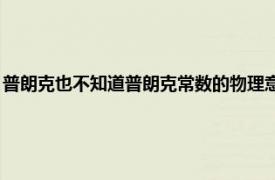 普朗克也不知道普朗克常數的物理意義（普朗克常數 現代物理學常數之一）