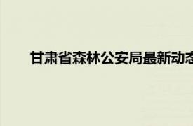 甘肅省森林公安局最新動態（甘肅省公安廳森林公安局）