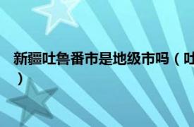 新疆吐魯番市是地級市嗎（吐魯番 新疆維吾爾自治區下轄地級市）