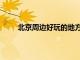 北京周邊好玩的地方推薦（北京周邊好玩的地方）