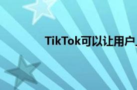 TikTok可以讓用戶上傳更長的三分鐘視頻