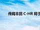 傳聞豐田 C-HR 將于明年進行改造并推出 EV 版本
