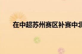 在中超蘇州賽區(qū)補(bǔ)賽中北京國安4-2擊敗了上海申花