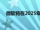微軟將在2025年更新Windows 10設(shè)備