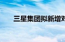 三星集團(tuán)擬新增對越南投資18億美元