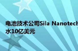 電池技術(shù)公司Sila Nanotechnologies估值在最新一輪融資中縮水10億美元