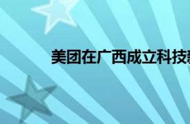 美團在廣西成立科技新公司，注冊資本100萬