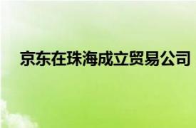 京東在珠海成立貿易公司，含新能源汽車整車銷售業務