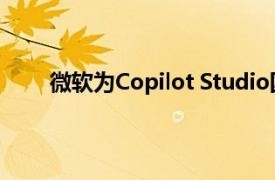 微軟為Copilot Studio國(guó)際版新增自主智能體功能