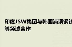 印度JSW集團與韓國浦項鋼鐵簽署諒解備忘錄，在鋼鐵 電池材料等領域合作