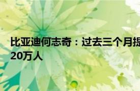 比亞迪何志奇：過去三個月提產近20萬臺，整車加零部件招聘近20萬人