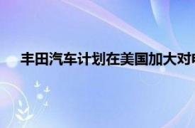 豐田汽車計劃在美國加大對電動和混合動力汽車電池的投資