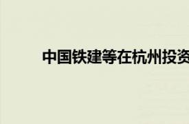 中國鐵建等在杭州投資成立智造產業園開發公司